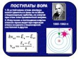 1. В устойчивом атоме электрон может двигаться лишь по особым стационарным орбитам, не излучая при этом электромагнитной энергии. 2. Излучение и поглощение энергии атомом происходит при переходе атома из одного стационарного состояния в другое. 1885 -1962 гг.