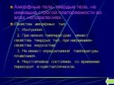 Аморфные тела- твердые тела, не имеющие строгой повторяемости во всех направлениях. Свойства аморфных тел: 1. Изотропия. 2. При низких температурах имеют свойства твердых тел, при нагревании- свойства жидкостей. 3. Не имеют определенной температуры плавления. 4. Неустойчивое состояние: со временем п