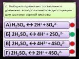 A) H2SO4 ↔ 2H+ + SO42- Б) 2H2SO4 ↔ 4H+ + 2SO42- В) 2H2SO4 ↔ 4H2+ + 4SO42- Г) 2H2SO4 ↔ 2H+ + 4SO42-. 7. Выберите правильно составленное уравнение электролитической диссоциации двух молекул серной кислоты