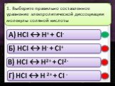 A) HCl ↔ H+ + Cl- Б) HCl ↔ H- + Cl+ В) HCl ↔ H2+ + Cl2- Г) HCl ↔ H 2+ + Cl -. 1. Выберите правильно составленное уравнение электролитической диссоциации молекулы соляной кислоты