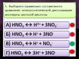 A) HNO3 ↔ H3+ + 3NO3- Б) HNO3 ↔ H+ + 3NO- В) HNO3 ↔ H+ + NO3- Г) HNO3 ↔ 3H+ + 3NO-. 1. Выберите правильно составленное уравнение электролитической диссоциации молекулы азотной кислоты