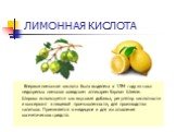 ЛИМОННАЯ КИСЛОТА. Впервые лимонная кислота была выделена в 1784 году из сока недозрелых лимонов шведским аптекарем Карлом Шееле. Широко используется как вкусовая добавка, регулятор кислотности и консервант в пищевой промышленности, для производства напитков. Применяется в медицине и для изготовления