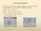 Оксид бария. Как основный оксид реагирует с кислотными оксидами и кислотами, образуя соли: ВaO + СO2 = ВaСO3 ВaO + 2HCl = ВaCl2 +H2O С растворами щелочей не взаимодействует