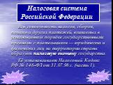 Вся совокупность налогов, сборов, пошлин и других платежей, взимаемых в установленном порядке государственными органами с плательщиков — юридических и физических лиц на территории страны образует налоговую систему государства. Её устанавливает Налоговый Кодекс РФ № 146-ФЗ от 31.07.98 г. (часть 1). Н