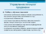 6) Подбор и обучение персонала: изложение требований (знания и навыки, инициативность, внутренняя дисциплина, настойчивость и т.д.); определение обязанностей; получение персоналом сбытовых навыков и знаний о фирме, товаре, клиентуре, технологии продаж; повышение квалификации персонала (индивидуально