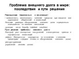 Проблема внешнего долга в мире: последствия и пути решения. Последствия (позитивные и негативные) - возможность использовать внешние средства при нехватке или дороговизне сбережений и инвестиций -большие размеры обслуживания внешнего долга отрицательно сказываются на валовом накоплении -долговая пет