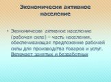 Экономически активное население. Экономически активное население (рабочая сила) – часть населения, обеспечивающая предложение рабочей силы для производства товаров и услуг. Включает занятых и безработных