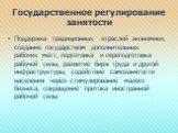 Государственное регулирование занятости. Поддержка традиционных отраслей экономики, создание государством дополнительных рабочих мест, подготовка и переподготовка рабочей силы, развитие бирж труда и другой инфраструктуры, содействие самозанятости населения через стимулирование малого бизнеса, сокращ