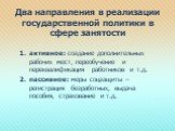 Два направления в реализации государственной политики в сфере занятости. активное: создание дополнительных рабочих мест, переобучение и переквалификация работников и т.д. пассивное: меры соцзащиты – регистрация безработных, выдача пособия, страхование и т.д.