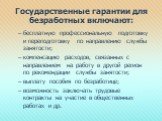 Государственные гарантии для безработных включают: бесплатную профессиональную подготовку и переподготовку по направлению службы занятости; компенсацию расходов, связанных с направлением на работу в другой регион по рекомендации службы занятости; выплату пособия по безработице; возможность заключать