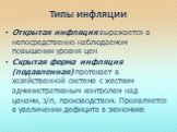 Типы инфляции. Открытая инфляция выражается в непосредственно наблюдаемом повышении уровня цен Скрытая форма инфляция (подавленная) протекает в хозяйственной системе с жестким административным контролем над ценами, з/п, производством. Проявляется в увеличении дефицита в экономике