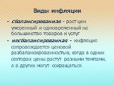 Виды инфляции. сбалансированная - рост цен умеренный и одновременный на большинство товаров и услуг несбалансированная - инфляция сопровождается ценовой разбалансированностью, когда в одних секторах цены растут разными темпами, а в других могут сокращаться