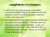 «надбавка» и «скидка». в абсолютном выражении совпадают, поскольку исчисляются как разница между ценами, по которым посредник закупает товар и его продает; различие возникает, если они приводятся в процентном выражении: 100-процентная база для исчисления надбавки - цена, по которой посредник товар п