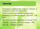Пример. Посредник приобретает товар по 120 руб., а реализует его по цене 150 руб. В абсолютном выражении скидка равна надбавке и составляет 30 руб. (150 руб. - 120 руб.). При этом процент надбавки составляет 25% (30 руб. : 120 руб. x 100%), а скидки - 20% (30 руб. : 150 руб. x 100%).