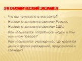 Экономический экзамен. Что вы покупаете в магазине? Назовите денежную единицу России. Назовите денежную единицу США. Как называется потребность людей в том или ином товаре? Как называется учреждение, где хранятся деньги других учреждений, предприятий и граждан?