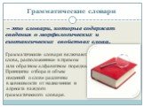 – это словари, которые содержат сведения о морфологических и синтаксических свойствах слова. Грамматические словари включают слова, расположенные в прямом или обратном алфавитном порядке. Принципы отбора и объем сведений о слове различны в зависимости от назначения и адресата каждого грамматического