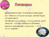 Древнеегипетская поговорка утверждает, что «Много лотосов на воде, велико будет плодородие». Китайские пословицы: «лотос рвется, нити тянутся». «Когда любишь и обезьяна кажется красавицей, а если нет — то и лотос гадкий». Поговорки