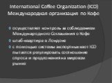 International Coffee Organization (ICO) Международная организация по Кофе. осуществляет контроль за соблюдением Международного Соглашения о Кофе штаб-квартира в Лондоне с помощью системы экспортных квот ICO пытается регулировать соотношение спроса и предложения на мировом рынке
