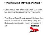 What failures they experienced? Dead Mau5 has offended a few DJs with his comments regarding they’re music The Black Eyed Peas copied his beat from one of his tracks in their song “Dirty Bit”. But dead mau5 pretty much shrugged it off.