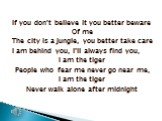 If you don’t believe it you better beware Of me The city is a jungle, you better take care I am behind you, I’ll always find you, I am the tiger People who fear me never go near me, I am the tiger Never walk alone after midnight
