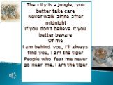 The city is a jungle, you better take care Never walk alone after midnight If you don't believe it you better beware Of me I am behind you, I'll always find you, I am the tiger People who fear me never go near me, I am the tiger