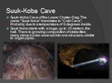 Suuk-Koba Cave. Suuk-Koba Cave of the Lower Chater-Dag. The name "Suuk Koba" translates to "Cold Cave". Probably due to a temperature of 6 degrees inside. Suuk Koba starts with a huge, up to 25 meters, the hall. There is growing composition of stalactites: many stone icicles weav