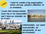 Unfortunately our plant Azot pollutes all components of our environment. I know that simple people such me or my classmates can’t help our polluted air or rivers. I want to create a big organization which will pay people’s attention to or problems.