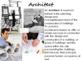 Architect. An architect is a person trained in the planning, design and oversight/supervision of the construction of buildings. To practice architecture means to offer or render services in connection with the design and construction of a building, or group of buildings and the space within the site