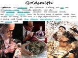 Goldsmith. A goldsmith is a metalworker who specializes in working with gold and otherprecious metals. Historically goldsmiths have also made silverware, platters,goblets, decorative and serviceable utensils, and ceremonial or religious items, but the rising prices of precious metals have curtailed 