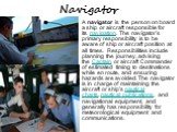 Navigator. A navigator is the person on board a ship or aircraft responsible for its navigation. The navigator's primary responsibility is to be aware of ship or aircraft position at all times. Responsibilities include planning the journey, advising the Captain or aircraft Commander of estimated tim