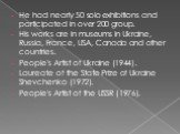 He had nearly 50 solo exhibitions and participated in over 200 group. His works are in museums in Ukraine, Russia, France, USA, Canada and other countries. People's Artist of Ukraine (1944). Laureate of the State Prize of Ukraine Shevchenko (1972). People's Artist of the USSR (1976).
