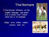 The Norman influence on the English language was great! A lot of words from French came into it, for example: village, army, soldier, religion, venison, beef, etc.