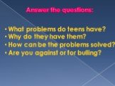 Answer the questions: What problems do teens have? Why do they have them? How can be the problems solved? Are you against or for bulling?