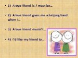1)	A true friend is / must be… 2)	A true friend gives me a helping hand when I… 3)	A true friend mustn’t… 4)	I’d like my friend to…
