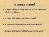 A TRUE FRIEND? 1.Read Helen's story and say in 2-3 sentences what it is about. 2. Why did Helen decide to cheat? 3. What did Emma demand from Helen? 4. How did Helen's life change in the end?