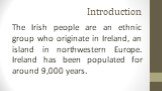 Introduction. The Irish people are an ethnic group who originate in Ireland, an island in northwestern Europe. Ireland has been populated for around 9,000 years.