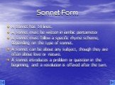 Sonnet Form. A sonnet has 14 lines. A sonnet must be written in iambic pentameter A sonnet must follow a specific rhyme scheme, depending on the type of sonnet. A sonnet can be about any subject, though they are often about love or nature. A sonnet introduces a problem or question in the beginning, 