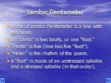 Iambic Pentameter. A line of Iambic Pentameter is a line with ten beats. An “Iamb” is two beats, or one “foot.” “Penta” is five (line has five “feet”). “Meter” is the rhythm of the poem. A “foot” is made of an unstressed syllable and a stressed syllable (in that order).