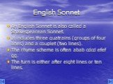 English Sonnet. An English Sonnet is also called a Shakespearean Sonnet. It includes three quatrains (groups of four lines) and a couplet (two lines). The rhyme scheme is often abab cdcd efef gg. The turn is either after eight lines or ten lines.
