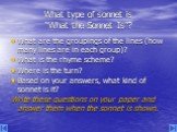 What type of sonnet is “What the Sonnet Is”? What are the groupings of the lines (how many lines are in each group)? What is the rhyme scheme? Where is the turn? Based on your answers, what kind of sonnet is it? Write these questions on your paper and answer them when the sonnet is shown.