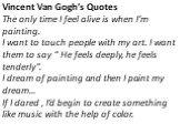 Vincent Van Gogh’s Quotes The only time I feel alive is when I’m painting. I want to touch people with my art. I want them to say “ He feels deeply, he feels tenderly”. I dream of painting and then I paint my dream… If I dared , I’d begin to create something like music with the help of color.