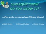 SUPERQUIZ SHOW "DO YOU KNOW TV?". 1.Who made cartoons about Mickey Mouse? a) Walt Disney b) Michael Jackson c) Uncle Grundy
