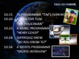 ENGLISH CHANNEL. 10:15 TV-PROGRAMME “TIM’S EVENING” 10:20 A DETECTIVE FILM “THE POLICEMAN” 10:25 A MUSIC PROGRAMME “HOKEY COKEY” 10:28 SUPERQUIZ SHOW “DO YOU KNOW TV?” 10:38 A SPORTS PROGRAMME “SPORTS INTERVIEW”