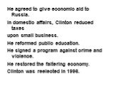 He agreed to give economic aid to Russia. In domestic affairs, Clinton reduced taxes upon small business. He reformed public education. He signed a program against crime and violence. He restored the faltering economy. Clinton was reelected in 1996.
