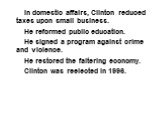 In domestic affairs, Clinton reduced taxes upon small business. He reformed public education. He signed a program against crime and violence. He restored the faltering economy. Clinton was reelected in 1996.
