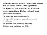 In foreign policy, Clinton’s diplomatic success was the Israeli-Jordan peace agreement. He agreed to give economic aid to Russia. In domestic affairs, Clinton reduced taxes upon small business. He reformed public education. He signed a program against crime and violence. He restored the faltering ec