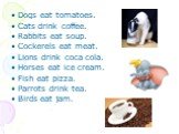 Dogs eat tomatoes. Cats drink coffee. Rabbits eat soup. Cockerels eat meat. Lions drink coca cola. Horses eat ice cream. Fish eat pizza. Parrots drink tea. Birds eat jam.