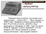 Первый калькулятор. Первый калькулятор, выпущенный компанией — Casio 001, — был продан в 1965 году. Первый в мире калькулятор Bell Punch/Sumlock's «ANITA» был выпущен в продажу в 1961 году по цене 2200 $. Однако, Casio заявляет, что их модель 001 была первым в мире калькулятором с функцией памяти.