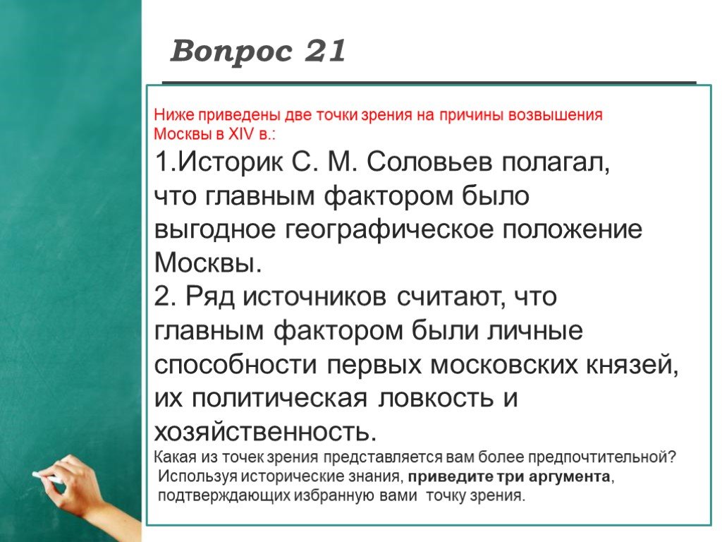 Привела двух. Ниже приведены точки зрения. Аргументы в опровержение главным фактором возвышения Москвы. Историк Соловьев полагал, что главным фактором. Главным фактором было выгодное географическое положение Москвы.