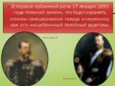 В первой публичной речи 17 января 1895 года Николай заявил, что будет охранять основы самодержавия твердо и неуклонно, как его «незабвенный покойный родитель». Александр II Николай II